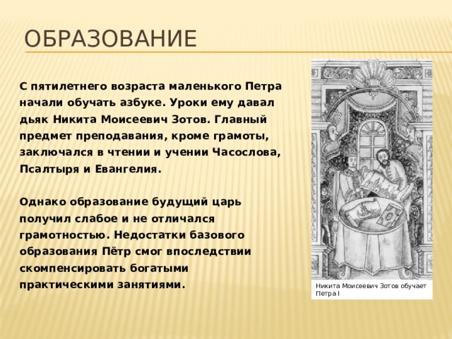 Образование С пятилетнего возраста маленького Петра начали обучать азбуке. Уроки ему давал дьяк Никита Моисеевич Зотов. Главный предмет преподавания, кроме грамоты, заключался в чтении и учении Часослова, Псалтыря и Евангелия.  Однако образование будущий царь получил слабое и не отличался грамотностью. Недостатки базового образования Пётр смог впоследствии скомпенсировать богатыми практическими занятиями. Никита Моисеевич Зотов обучает Петра I 