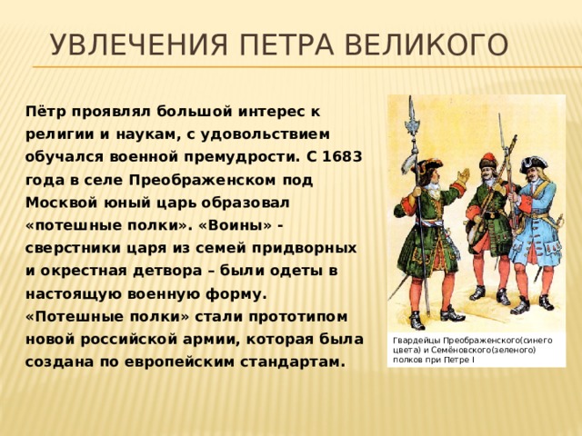 Увлечения Петра ВЕЛИКОГО Пётр проявлял большой интерес к религии и наукам, с удовольствием обучался военной премудрости. С 1683 года в селе Преображенском под Москвой юный царь образовал «потешные полки». «Воины» - сверстники царя из семей придворных и окрестная детвора – были одеты в настоящую военную форму. «Потешные полки» стали прототипом новой российской армии, которая была создана по европейским стандартам. Гвардейцы Преображенского(синего цвета) и Семёновского(зеленого) полков при Петре I 