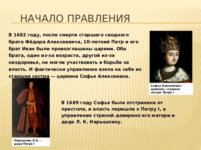 Начало правления В 1682 году, после смерти старшего сводного брата Фёдора Алексеевича, 10-летний Петр и его брат Иван были провозглашены царями. Оба брата, один из-за возраста, другой из-за нездоровья, не могли участвовать в борьбе за власть. И фактически управление взяла на себя их старшая сестра — царевна Софья Алексеевна. Софья Алексеевна - царевна, старшая сестра Петра I В 1689 году Софья была отстранена от престола, и власть перешла к Петру I, а управление страной доверено его матери и дяде Л. К. Нарышкину.  Нарышкин Л.К. - дядя Петра I 