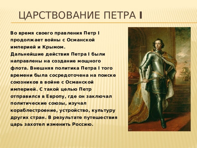 Царствование Петра I Во время своего правления Петр I продолжает войны с Османской империей и Крымом.   Дальнейшие действия Петра I были направлены на создание мощного флота. Внешняя политика Петра I того времени была сосредоточена на поиске союзников в войне с Османской империей. С такой целью Петр отправился в Европу, где он заключал политические союзы, изучал кораблестроение, устройство, культуру других стран. В результате путешествия царь захотел изменить Россию. 