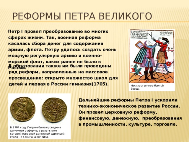 Реформы Петра Великого Петр I провел преобразование во многих сферах жизни. Так, военная реформа касалась сбора денег для содержания армии, флота. Петру удалось создать очень мощную регулярную армию и военно-морской флот, каких ранее не было в России.  В образовании также им были проведены ряд реформ, направленные на массовое просвещение: открыто множество школ для детей и первая в России гимназия(1705).  Насильственное бритьё бород. Дальнейшие реформы Петра I ускорили технико-экономическое развитие России. Он провел церковную реформу, финансовую, денежную, преобразования в промышленности, культуре, торговле.  В 1704 году Петром была проведена денежная реформа, в результате которой основной денежной единицей стала не деньга, а копейка. 