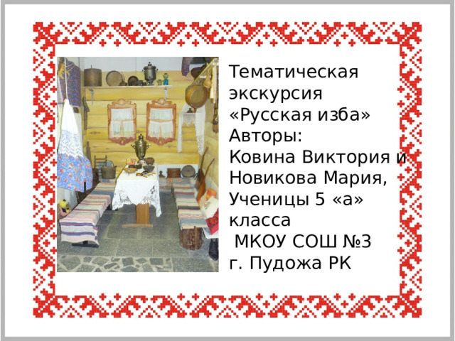 Тематическая экскурсия «Русская изба» Авторы: Ковина Виктория и Новикова Мария, Ученицы 5 «а» класса  МКОУ СОШ №3 г. Пудожа РК 
