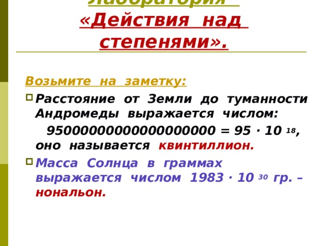 Лаборатория  «Действия над степенями». Возьмите на заметку: Расстояние от Земли до туманности Андромеды выражается числом:  95000000000000000000 = 95 · 10 18 , оно называется квинтиллион. Масса Солнца в граммах выражается числом 1983 · 10 30 гр. – нональон.   