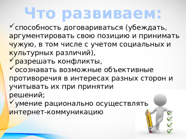 Что развиваем: способность договариваться (убеждать, аргументировать свою позицию и принимать чужую, в том числе с учетом социальных и культурных различий), разрешать конфликты, осознавать возможные объективные противоречия в интересах разных сторон и учитывать их при принятии  решений; умение рационально осуществлять интернет-коммуникацию 