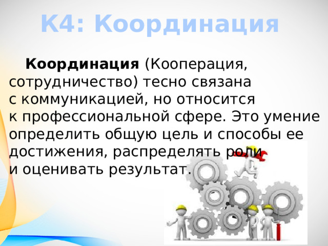 К4: Координация  Координация (Кооперация, сотрудничество) тесно связана с коммуникацией, но относится к профессиональной сфере. Это умение определить общую цель и способы ее достижения, распределять роли и оценивать результат. 
