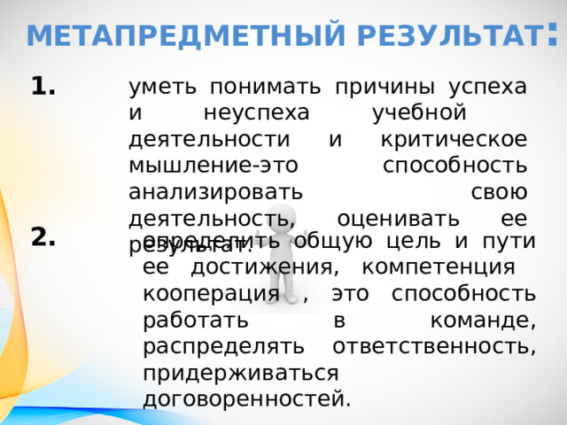 Метапредметный результат : 1.     2. уметь понимать причины успеха и неуспеха учебной деятельности и критическое мышление-это способность анализировать свою деятельность, оценивать ее результат. определить общую цель и пути ее достижения, компетенция кооперация , это способность работать в команде, распределять ответственность, придерживаться договоренностей. 