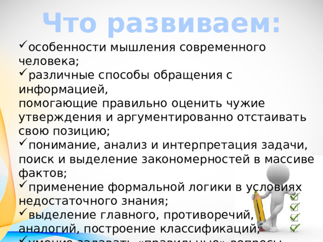 Что развиваем: особенности мышления современного человека; различные способы обращения с информацией,  помогающие правильно оценить чужие утверждения и аргументированно отстаивать свою позицию; понимание, анализ и интерпретация задачи, поиск и выделение закономерностей в массиве фактов; применение формальной логики в условиях недостаточного знания; выделение главного, противоречий, аналогий, построение классификаций; умение задавать «правильные» вопросы 