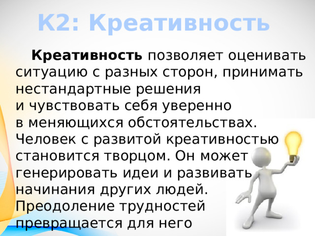 К2: Креативность   Креативность  позволяет оценивать ситуацию с разных сторон, принимать нестандартные решения и чувствовать себя уверенно в меняющихся обстоятельствах. Человек с развитой креативностью становится творцом. Он может генерировать идеи и развивать начинания других людей. Преодоление трудностей превращается для него в увлекательную головоломку. 