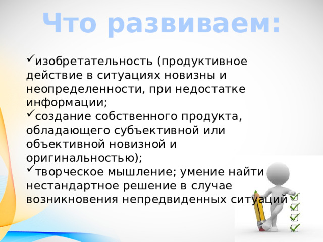 Что развиваем: изобретательность (продуктивное действие в ситуациях новизны и неопределенности, при недостатке информации; создание собственного продукта, обладающего субъективной или объективной новизной и оригинальностью); творческое мышление; умение найти нестандартное решение в случае  возникновения непредвиденных ситуаций  
