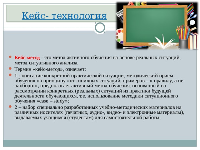 Кейс- технология Кейс-метод  - это метод активного обучения на основе реальных ситуаций, метод ситуативного анализа. Термин «кейс-метод», означает: 1 - описание конкретной практической ситуации, методический прием обучения по принципу «от типичных ситуаций, примеров – к правилу, а не наоборот», предполагает активный метод обучения, основанный на рассмотрении конкретных (реальных) ситуаций из практики будущей деятельности обучающихся, т.е. использование методики ситуационного обучения «case – study»; 2 – набор специально разработанных учебно-методических материалов на различных носителях (печатных, аудио-, видео- и электронные материалы), выдаваемых учащимся (студентам) для самостоятельной работы.  
