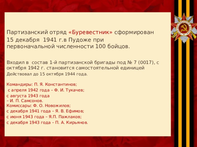    Партизанский отряд «Буревестник» сформирован 15 декабря 1941 г.в Пудоже при  первоначальной численности 100 бойцов. Входил в состав 1-й партизанской бригады под № 7 (0017), с октября 1942 г. становится самостоятельной единицей Действовал до 15 октября 1944 года.   Командиры: П. Я. Константинов;  с апреля 1942 года – Ф. И. Тукачев; с августа 1943 года  – И. П. Самсонов.  Комиссары: Ф. О. Новожилов; с декабря 1941 года – Я. В. Ефимов; с июня 1943 года – Я.П. Пажлаков; с декабря 1943 года – П. А. Кирьянов.    