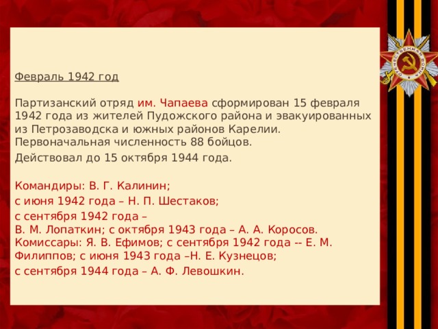    Февраль 1942 год   Партизанский отряд им. Чапаева сформирован 15 февраля 1942 года из жителей Пудожского района и эвакуированных из Петрозаводска и южных районов Карелии.  Первоначальная численность 88 бойцов. Действовал до 15 октября 1944 года.   Командиры: В. Г. Калинин; с июня 1942 года – Н. П. Шестаков; с сентября 1942 года –  В. М. Лопаткин; с октября 1943 года – А. А. Коросов.  Комиссары: Я. В. Ефимов; с сентября 1942 года -- Е. М. Филиппов; с июня 1943 года –Н. Е. Кузнецов; с сентября 1944 года – А. Ф. Левошкин.   