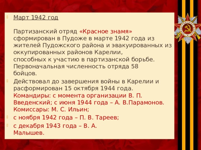Март 1942 год   Партизанский отряд «Красное знамя» сформирован в Пудоже в марте 1942 года из  жителей Пудожского района и эвакуированных из оккупированных районов Карелии,  способных к участию в партизанской борьбе. Первоначальная численность отряда 58  бойцов. Действовал до завершения войны в Карелии и расформирован 15 октября 1944 года.  Командиры: с момента организации В. П. Введенский; с июня 1944 года – А. В.Парамонов.  Комиссары: М. С. Ильин; с ноября 1942 года – П. В. Тареев; с декабря 1943 года – В. А.  Малышев. 