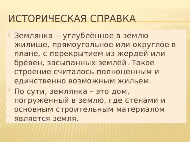 ИСТОРИЧЕСКАЯ СПРАВКА Землянка —углублённое в землю жилище, прямоугольное или округлое в плане, с перекрытием из жердей или брёвен, засыпанных землёй. Такое строение считалось полноценным и единственно возможным жильем. По сути, землянка – это дом, погруженный в землю, где стенами и основным строительным материалом является земля. 