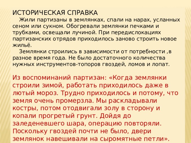 ИСТОРИЧЕСКАЯ СПРАВКА  Жили партизаны в землянках, спали на нарах, усланных сеном или сукном. Обогревали землянки печками и трубками, освещали лучиной. При передислокациях партизанских отрядов приходилось заново строить новое жильё.  Землянки строились в зависимости от потребности ,в разное время года. Не было достаточного количества нужных инструментов-топоров гвоздей, ломов и лопат. Из воспоминаний партизан: «Когда землянки строили зимой, работать приходилось даже в лютый мороз. Трудно приходилось и потому, что земля очень промерзла. Мы раскладывали костры, потом отодвигали золу в сторону и копали прогретый грунт. Дойдя до заледеневшего шара, операцию повторяли. Поскольку гвоздей почти не было, двери землянок навешивали на сыромятные петли». 