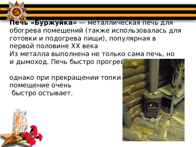 Печь «Буржуйка»  — металлическая печь для обогрева помещений (также использовалась для готовки и подогрева пищи), популярная в первой половине XX века  Из металла выполнена не только сама печь, но и дымоход. Печь быстро прогревает помещение,  однако при прекращении топки  помещение очень  быстро остывает.   