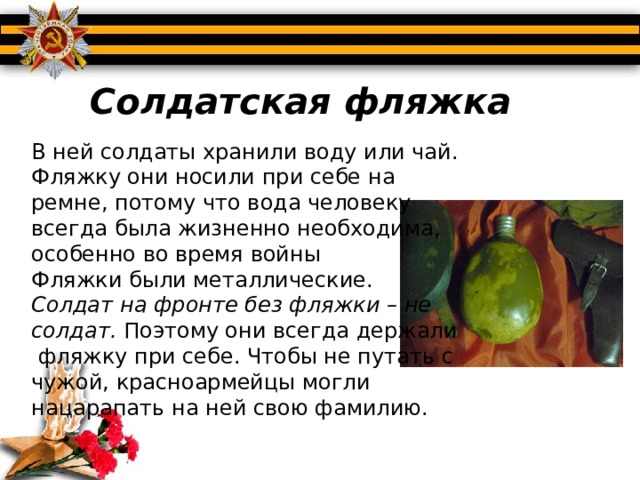 Солдатская фляжка В ней солдаты хранили воду или чай. Фляжку они носили при себе на ремне, потому что вода человеку всегда была жизненно необходима, особенно во время войны Фляжки были металлические.  Солдат на фронте без фляжки – не солдат.  Поэтому они всегда держали  фляжку при себе. Чтобы не путать с чужой, красноармейцы могли нацарапать на ней свою фамилию. 