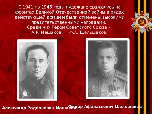 С 1941 по 1945 годы пудожане сражались на фронтах Великой Отечественной войны в рядах действующей армии и были отмечены высокими правительственными наградами. Среди них Герои Советского Союза – А.Р. Машаков, Ф.А. Шельшаков. Федор Афанасьевич Шельшаков Александр Родионович Машаков 