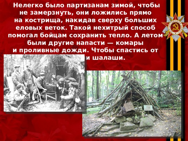  Нелегко было партизанам зимой, чтобы не замерзнуть, они ложились прямо на кострища, накидав сверху больших еловых веток. Такой нехитрый способ помогал бойцам сохранить тепло. А летом были другие напасти — комары и проливные дожди. Чтобы спастись от них строили шалаши.    