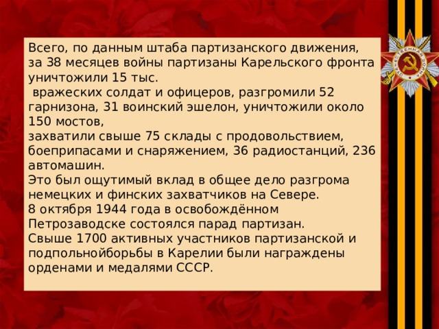 Всего, по данным штаба партизанского движения, за 38 месяцев войны партизаны Карельского фронта уничтожили 15 тыс.  вражеских солдат и офицеров, разгромили 52 гарнизона, 31 воинский эшелон, уничтожили около 150 мостов, захватили свыше 75 склады с продовольствием, боеприпасами и снаряжением, 36 радиостанций, 236 автомашин. Это был ощутимый вклад в общее дело разгрома немецких и финских захватчиков на Севере. 8 октября 1944 года в освобождённом Петрозаводске состоялся парад партизан. Свыше 1700 активных участников партизанской и подпольнойборьбы в Карелии были награждены орденами и медалями СССР. 