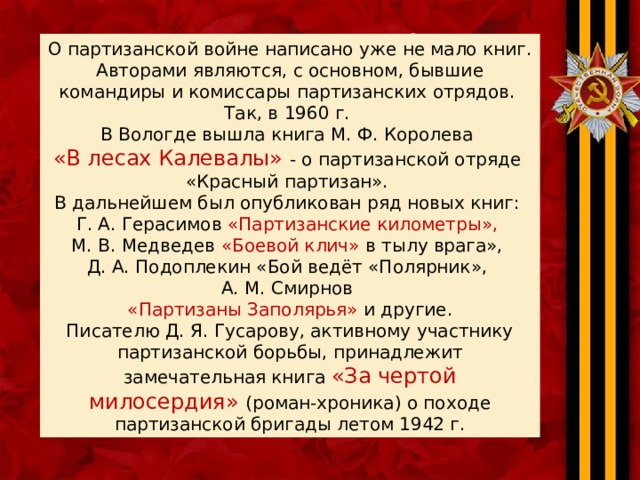 .  О партизанской войне написано уже не мало книг. Авторами являются, с основном, бывшие командиры и комиссары партизанских отрядов. Так, в 1960 г. В Вологде вышла книга М. Ф. Королева «В лесах Калевалы» - о партизанской отряде «Красный партизан». В дальнейшем был опубликован ряд новых книг: Г. А. Герасимов «Партизанские километры», М. В. Медведев «Боевой клич» в тылу врага», Д. А. Подоплекин «Бой ведёт «Полярник», А. М. Смирнов «Партизаны Заполярья» и другие. Писателю Д. Я. Гусарову, активному участнику партизанской борьбы, принадлежит замечательная книга «За чертой милосердия» (роман-хроника) о походе партизанской бригады летом 1942 г. 