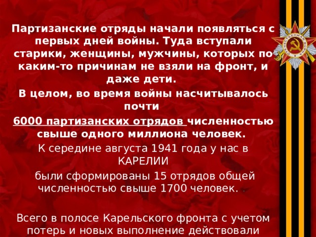 Партизанские отряды начали появляться с первых дней войны. Туда вступали старики, женщины, мужчины, которых по каким-то причинам не взяли на фронт, и даже дети. В целом, во время войны насчитывалось почти 6000 партизанских отрядов численностью свыше одного миллиона человек. К середине августа 1941 года у нас в КАРЕЛИИ  были сформированы 15 отрядов общей численностью свыше 1700 человек. . Всего в полосе Карельского фронта с учетом потерь и новых выполнение действовали свыше 5000 партизан    