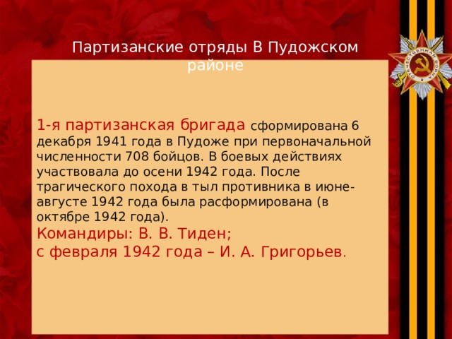 Партизанские отряды В Пудожском районе 1-я партизанская бригада сформирована 6 декабря 1941 года в Пудоже при первоначальной  численности 708 бойцов. В боевых действиях участвовала до осени 1942 года. После трагического похода в тыл противника в июне-августе 1942 года была расформирована (в октябре 1942 года).  Командиры: В. В. Тиден; с февраля 1942 года – И. А. Григорьев .   
