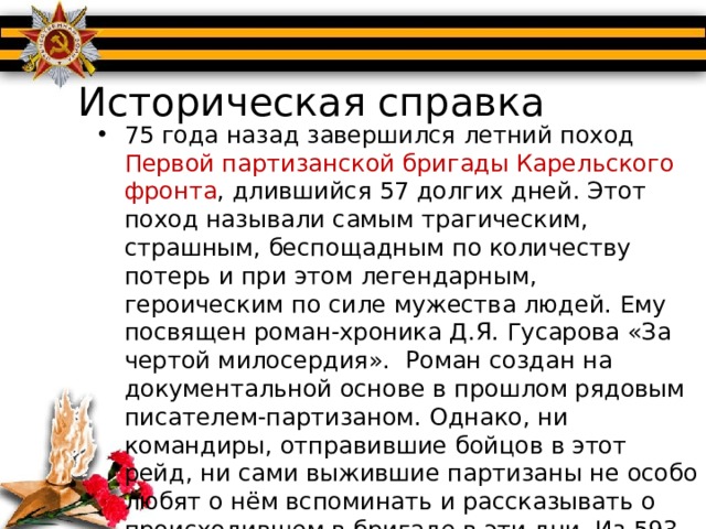 Историческая справка 75 года назад завершился летний поход Первой партизанской бригады Карельского фронта , длившийся 57 долгих дней. Этот поход называли самым трагическим, страшным, беспощадным по количеству потерь и при этом легендарным, героическим по силе мужества людей. Ему посвящен роман-хроника Д.Я. Гусарова «За чертой милосердия».  Роман создан на документальной основе в прошлом рядовым писателем-партизаном. Однако, ни командиры, отправившие бойцов в этот рейд, ни сами выжившие партизаны не особо любят о нём вспоминать и рассказывать о происходившем в бригаде в эти дни. Из 593 бойцов, перешедших финскую линию охранения, назад вернулось около 130 