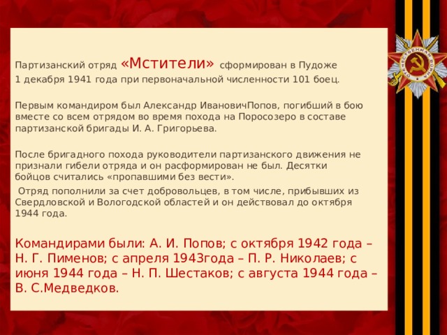   Партизанский отряд «Мстители» сформирован в Пудоже 1 декабря 1941 года при первоначальной численности 101 боец. Первым командиром был Александр ИвановичПопов, погибший в бою вместе со всем отрядом во время похода на Поросозеро в составе партизанской бригады И. А. Григорьева. После бригадного похода руководители партизанского движения не признали гибели отряда и он расформирован не был. Десятки  бойцов считались «пропавшими без вести».  Отряд пополнили за счет добровольцев, в том числе, прибывших из Свердловской и Вологодской областей и он действовал до октября  1944 года.   Командирами были: А. И. Попов; с октября 1942 года – Н. Г. Пименов; с апреля 1943года – П. Р. Николаев; с июня 1944 года – Н. П. Шестаков; с августа 1944 года – В. С.Медведков.   