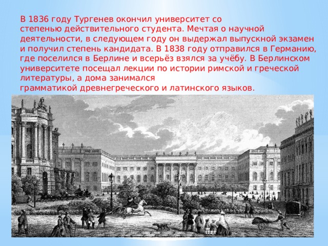 В 1836 году Тургенев окончил университет со степенью действительного студента. Мечтая о научной деятельности, в следующем году он выдержал выпускной экзамен и получил степень кандидата. В 1838 году отправился в Германию, где поселился в Берлине и всерьёз взялся за учёбу. В Берлинском университете посещал лекции по истории римской и греческой литературы, а дома занимался грамматикой древнегреческого и латинского языков.  