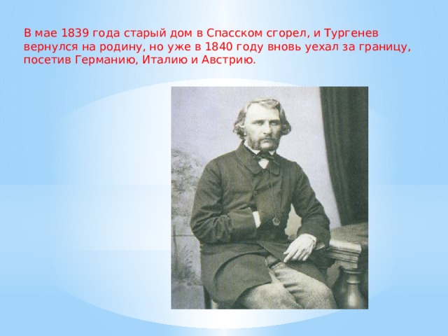 В мае 1839 года старый дом в Спасском сгорел, и Тургенев вернулся на родину, но уже в 1840 году вновь уехал за границу, посетив Германию, Италию и Австрию.  