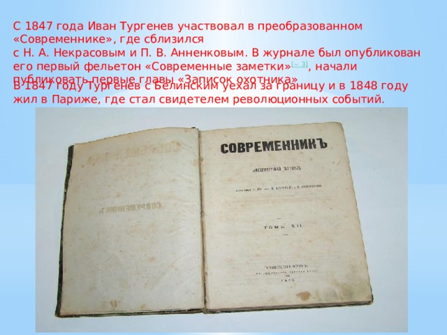 С 1847 года Иван Тургенев участвовал в преобразованном «Современнике», где сблизился с Н. А. Некрасовым и П. В. Анненковым. В журнале был опубликован его первый фельетон «Современные заметки» [~ 3] , начали публиковать первые главы «Записок охотника» В 1847 году Тургенев с Белинским уехал за границу и в 1848 году жил в Париже, где стал свидетелем революционных событий. 