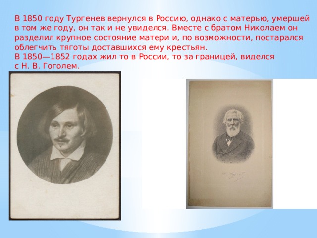 В 1850 году Тургенев вернулся в Россию, однако с матерью, умершей в том же году, он так и не увиделся. Вместе с братом Николаем он разделил крупное состояние матери и, по возможности, постарался облегчить тяготы доставшихся ему крестьян. В 1850—1852 годах жил то в России, то за границей, виделся с Н. В. Гоголем. 
