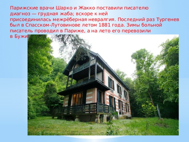 Парижские врачи Шарко и Жакко поставили писателю диагноз — грудная жаба; вскоре к ней присоединилась межрёберная невралгия. Последний раз Тургенев был в Спасском-Лутовинове летом 1881 года. Зимы больной писатель проводил в Париже, а на лето его перевозили в Буживаль в имение Виардо. 