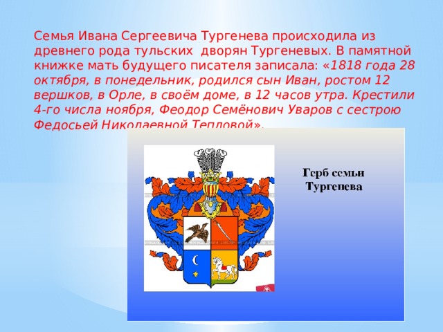 Семья Ивана Сергеевича Тургенева происходила из древнего рода тульских дворян Тургеневых. В памятной книжке мать будущего писателя записала: « 1818 года 28 октября, в понедельник, родился сын Иван, ростом 12 вершков, в Орле, в своём доме, в 12 часов утра. Крестили 4-го числа ноября, Феодор Семёнович Уваров с сестрою Федосьей Николаевной Тепловой ». 