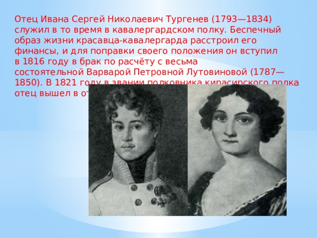Отец Ивана Сергей Николаевич Тургенев (1793—1834) служил в то время в кавалергардском полку. Беспечный образ жизни красавца-кавалергарда расстроил его финансы, и для поправки своего положения он вступил в 1816 году в брак по расчёту с весьма состоятельной Варварой Петровной Лутовиновой (1787—1850). В 1821 году в звании полковника кирасирского полка отец вышел в отставку. 
