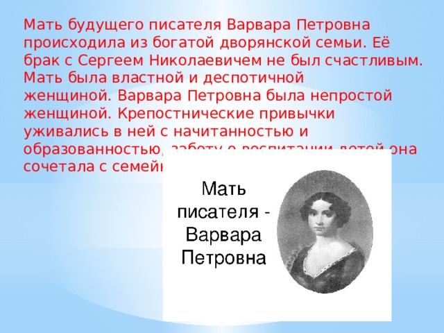 Мать будущего писателя Варвара Петровна происходила из богатой дворянской семьи. Её брак с Сергеем Николаевичем не был счастливым. Мать была властной и деспотичной женщиной. Варвара Петровна была непростой женщиной. Крепостнические привычки уживались в ней с начитанностью и образованностью, заботу о воспитании детей она сочетала с семейным деспотизмом.  