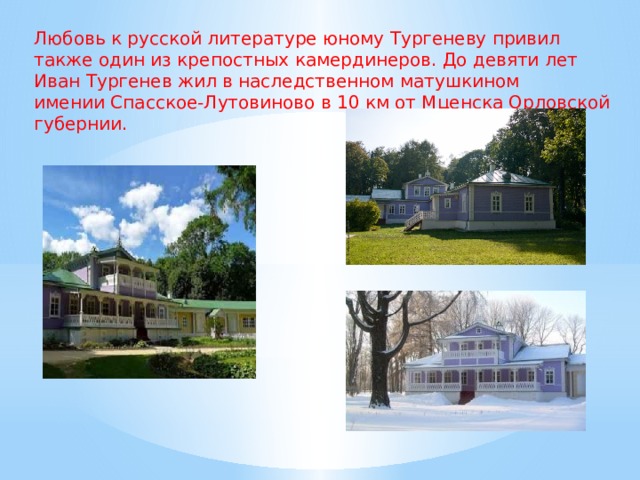 Любовь к русской литературе юному Тургеневу привил также один из крепостных камердинеров. До девяти лет Иван Тургенев жил в наследственном матушкином имении Спасское-Лутовиново в 10 км от Мценска Орловской губернии. 