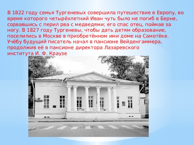 В 1822 году семья Тургеневых совершила путешествие в Европу, во время которого четырёхлетний Иван чуть было не погиб в Берне, сорвавшись с перил рва с медведями; его спас отец, поймав за ногу. В 1827 году Тургеневы, чтобы дать детям образование, поселились в Москве в приобретённом ими доме на Самотёке. Учёбу будущий писатель начал в пансионе Вейденгаммера, продолжив её в пансионе директора Лазаревского института И. Ф. Краузе 