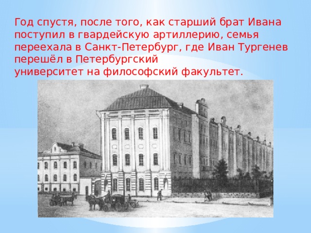 Год спустя, после того, как старший брат Ивана поступил в гвардейскую артиллерию, семья переехала в Санкт-Петербург, где Иван Тургенев перешёл в Петербургский университет на философский факультет. 