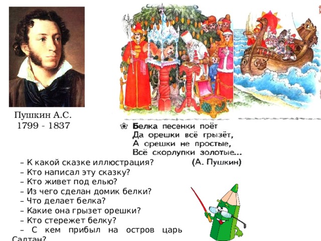 Пушкин А.С. 1799 - 1837 – К какой сказке иллюстрация? – Кто написал эту сказку? – Кто живет под елью? – Из чего сделан домик белки? – Что делает белка? – Какие она грызет орешки? – Кто стережет белку? – С кем прибыл на остров царь Салтан? 