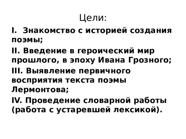 Цели: I. Знакомство с историей создания поэмы; II. Введение в героический мир прошлого, в эпоху Ивана Грозного; III. Выявление первичного восприятия текста поэмы Лермонтова; IV. Проведение словарной работы (работа с устаревшей лексикой). 