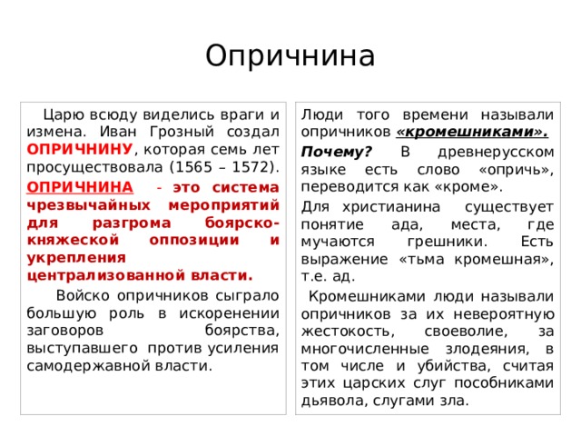 Опричнина  Царю всюду виделись враги и измена. Иван Грозный создал ОПРИЧНИНУ , которая семь лет просуществовала (1565 – 1572). Люди того времени называли опричников «кромешниками». ОПРИЧНИНА - это система чрезвычайных мероприятий для разгрома боярско- княжеской оппозиции и укрепления централизованной власти. Почему? В древнерусском языке есть слово «опричь», переводится как «кроме».  Войско опричников сыграло большую роль в искоренении заговоров боярства, выступавшего против усиления самодержавной власти. Для христианина существует понятие ада, места, где мучаются грешники. Есть выражение «тьма кромешная», т.е. ад.  Кромешниками люди называли опричников за их невероятную жестокость, своеволие, за многочисленные злодеяния, в том числе и убийства, считая этих царских слуг пособниками дьявола, слугами зла. 