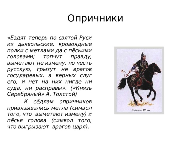Опричники «Ездят теперь по святой Руси их дьявольские, кровоядные полки с метлами да с пёсьими головами; топчут правду, выметают не измену, но честь русскую, грызут не врагов государевых, а верных слуг его, и нет на них нигде ни суда, ни расправы». («Князь Серебряный» А. Толстой)  К сёдлам опричников привязывались метла (символ того, что выметают измену) и пёсья голова (символ того, что выгрызают врагов царя). 