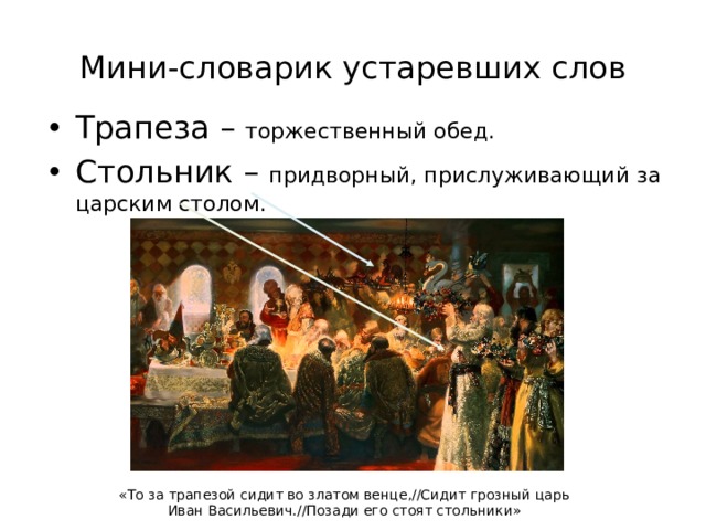 Мини-словарик устаревших слов Трапеза – торжественный обед. Стольник – придворный, прислуживающий за царским столом. «То за трапезой сидит во златом венце,//Сидит грозный царь Иван Васильевич.//Позади его стоят стольники» 
