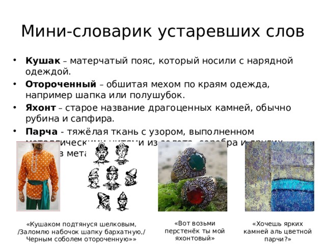 Мини-словарик устаревших слов Кушак – матерчатый пояс, который носили с нарядной одеждой. Отороченный  – обшитая мехом по краям одежда, например шапка или полушубок. Яхонт – старое название драгоценных камней, обычно рубина и  сапфира. Парча - тяжёлая ткань с узором, выполненном металлическими нитями из золота, серебра и других сплавов металлов. «Вот возьми перстенёк ты мой яхонтовый» «Хочешь ярких камней аль цветной парчи?» «Кушаком подтянуся шелковым, /Заломлю набочок шапку бархатную,/ Черным соболем отороченную»» 