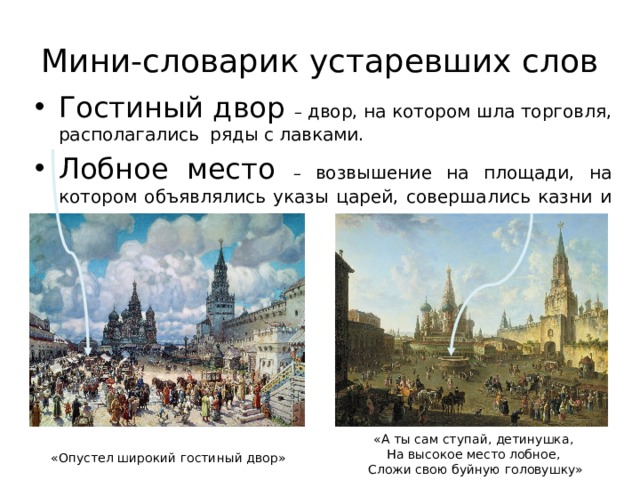 Мини-словарик устаревших слов Гостиный двор – двор, на котором шла торговля, располагались ряды с лавками. Лобное место – возвышение на площади, на котором объявлялись указы царей, совершались казни и наказания. «А ты сам ступай, детинушка, На высокое место лобное, Сложи свою буйную головушку» «Опустел широкий гостиный двор» 