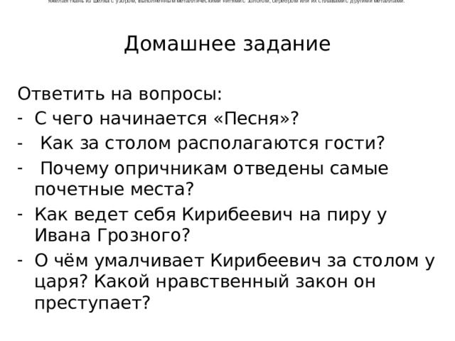 яжёлая ткань из шёлка с узором, выполненным металлическими нитями с золотом, серебром или их сплавами с другими металлами.  Домашнее задание Ответить на вопросы: С чего начинается «Песня»?  Как за столом располагаются гости?  Почему опричникам отведены самые почетные места? Как ведет себя Кирибеевич на пиру у Ивана Грозного? О чём умалчивает Кирибеевич за столом у царя? Какой нравственный закон он преступает? 