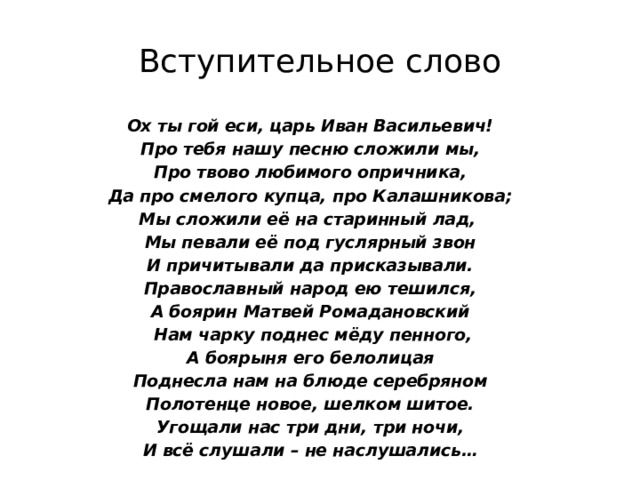 Вступительное слово Ох ты гой еси, царь Иван Васильевич! Про тебя нашу песню сложили мы, Про твово любимого опричника, Да про смелого купца, про Калашникова; Мы сложили её на старинный лад, Мы певали её под гуслярный звон И причитывали да присказывали. Православный народ ею тешился, А боярин Матвей Ромадановский  Нам чарку поднес мёду пенного, А боярыня его белолицая Поднесла нам на блюде серебряном Полотенце новое, шелком шитое. Угощали нас три дни, три ночи, И всё слушали – не наслушались… 