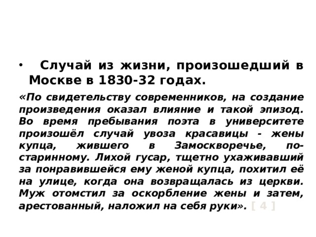 История создания поэмы.  Случай из жизни, произошедший в Москве в 1830-32 годах. « По свидетельству современников, на создание произведения оказал влияние и такой эпизод. Во время пребывания поэта в университете произошёл случай увоза красавицы - жены купца, жившего в Замоскворечье, по-старинному. Лихой гусар, тщетно ухаживавший за понравившейся ему женой купца, похитил её на улице, когда она возвращалась из церкви. Муж отомстил за оскорбление жены и затем, арестованный, наложил на себя руки». [ 4 ] 